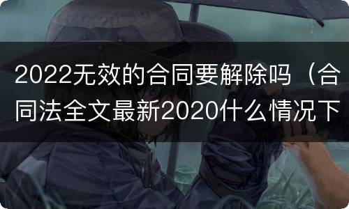 2022无效的合同要解除吗（合同法全文最新2020什么情况下可以解除合同）