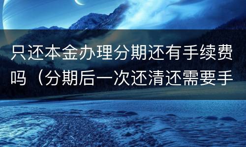 只还本金办理分期还有手续费吗（分期后一次还清还需要手续费吗）