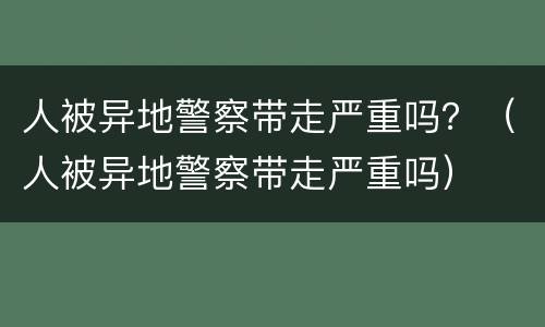 人被异地警察带走严重吗？（人被异地警察带走严重吗）