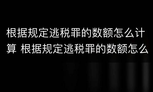根据规定逃税罪的数额怎么计算 根据规定逃税罪的数额怎么计算刑期