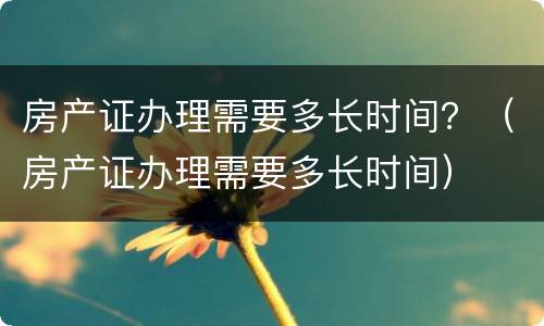 房产证办理需要多长时间？（房产证办理需要多长时间）
