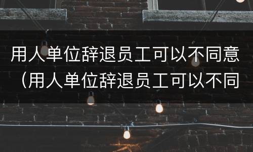 用人单位辞退员工可以不同意（用人单位辞退员工可以不同意吗）