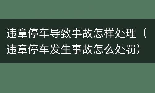 违章停车导致事故怎样处理（违章停车发生事故怎么处罚）