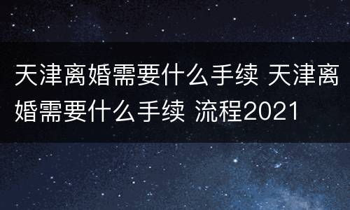 天津离婚需要什么手续 天津离婚需要什么手续 流程2021