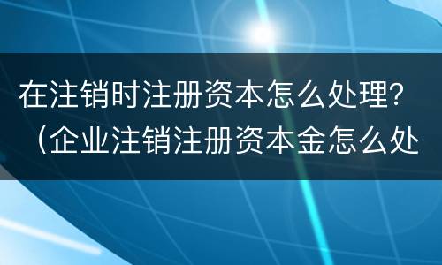 在注销时注册资本怎么处理？（企业注销注册资本金怎么处理）