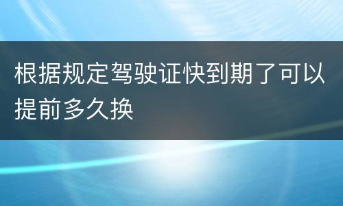 根据规定驾驶证快到期了可以提前多久换