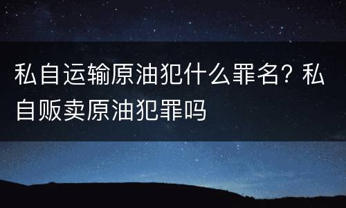 私自运输原油犯什么罪名? 私自贩卖原油犯罪吗