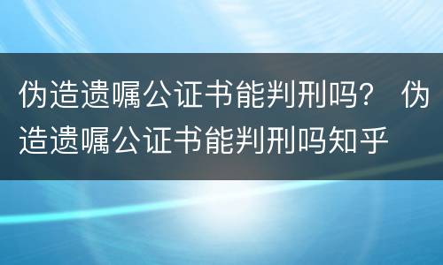 伪造遗嘱公证书能判刑吗？ 伪造遗嘱公证书能判刑吗知乎