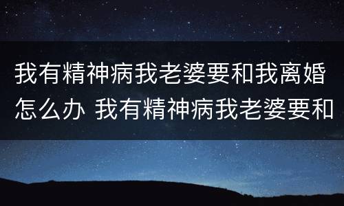 我有精神病我老婆要和我离婚怎么办 我有精神病我老婆要和我离婚怎么办呢