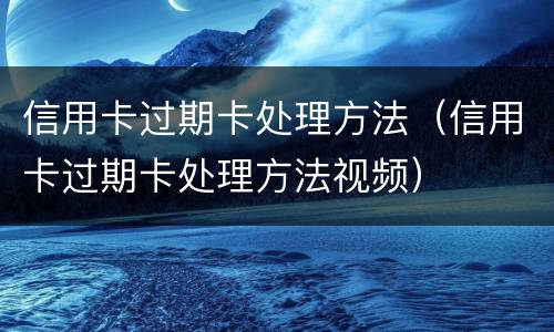 信用卡过期卡处理方法（信用卡过期卡处理方法视频）