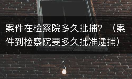 案件在检察院多久批捕？（案件到检察院要多久批准逮捕）
