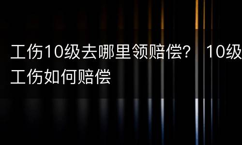 工伤10级去哪里领赔偿？ 10级工伤如何赔偿