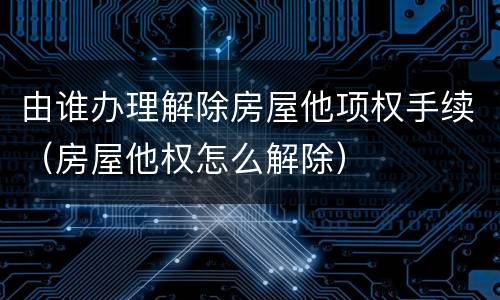 由谁办理解除房屋他项权手续（房屋他权怎么解除）