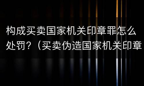 构成买卖国家机关印章罪怎么处罚?（买卖伪造国家机关印章罪最轻判几年）