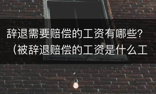 辞退需要赔偿的工资有哪些？（被辞退赔偿的工资是什么工资）