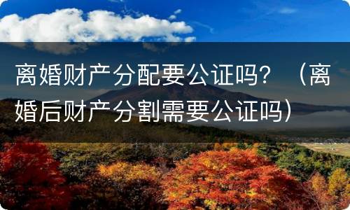 离婚财产分配要公证吗？（离婚后财产分割需要公证吗）