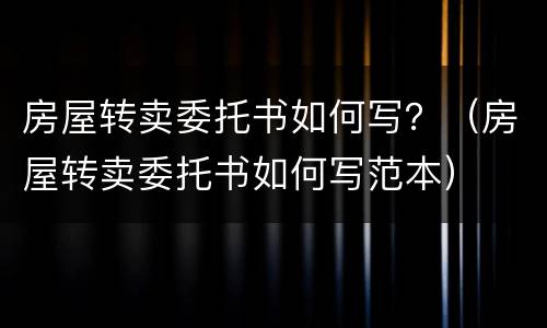 房屋转卖委托书如何写？（房屋转卖委托书如何写范本）