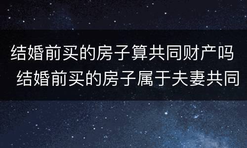 结婚前买的房子算共同财产吗 结婚前买的房子属于夫妻共同财产吗?