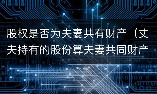 股权是否为夫妻共有财产（丈夫持有的股份算夫妻共同财产吗）