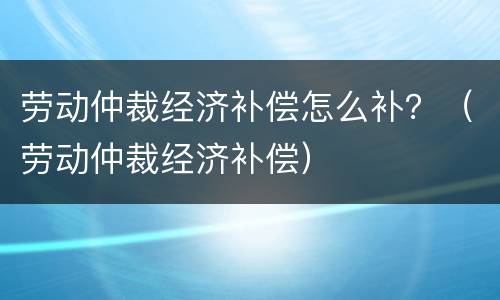 劳动仲裁经济补偿怎么补？（劳动仲裁经济补偿）