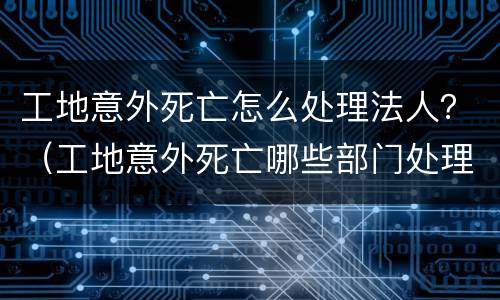 工地意外死亡怎么处理法人？（工地意外死亡哪些部门处理）