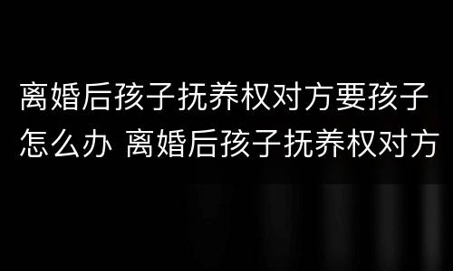 离婚后孩子抚养权对方要孩子怎么办 离婚后孩子抚养权对方要孩子怎么办手续