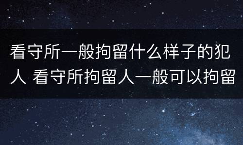 看守所一般拘留什么样子的犯人 看守所拘留人一般可以拘留多久