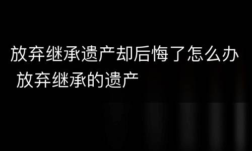 放弃继承遗产却后悔了怎么办 放弃继承的遗产