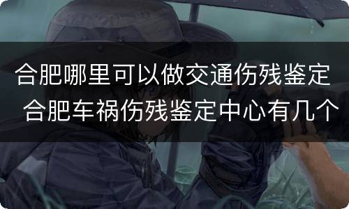 合肥哪里可以做交通伤残鉴定 合肥车祸伤残鉴定中心有几个