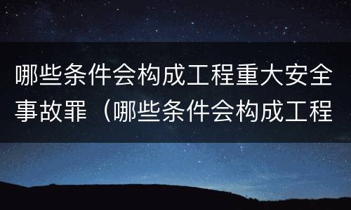 哪些条件会构成工程重大安全事故罪（哪些条件会构成工程重大安全事故罪名）