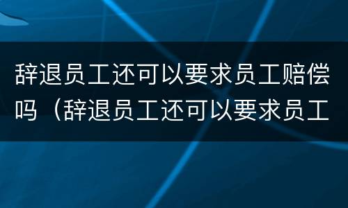 辞退员工还可以要求员工赔偿吗（辞退员工还可以要求员工赔偿吗）