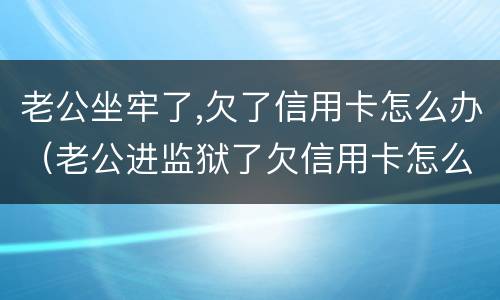 老公坐牢了,欠了信用卡怎么办（老公进监狱了欠信用卡怎么办）