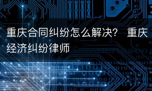 重庆合同纠纷怎么解决？ 重庆经济纠纷律师