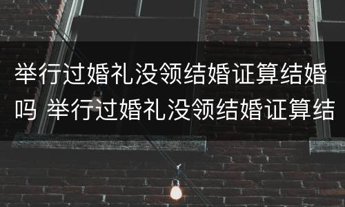 举行过婚礼没领结婚证算结婚吗 举行过婚礼没领结婚证算结婚吗