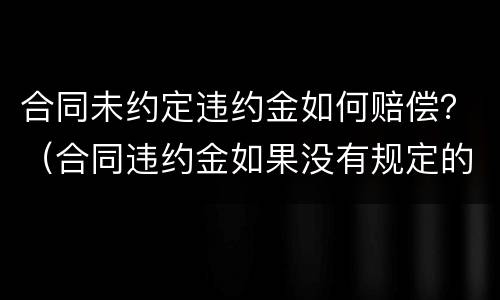 合同未约定违约金如何赔偿？（合同违约金如果没有规定的话如何赔偿）