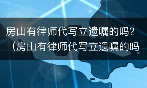 房山有律师代写立遗嘱的吗？（房山有律师代写立遗嘱的吗多少钱）