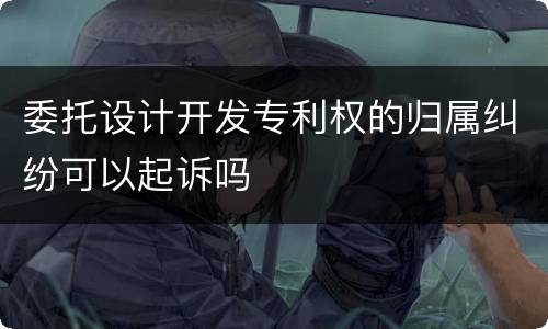 委托设计开发专利权的归属纠纷可以起诉吗