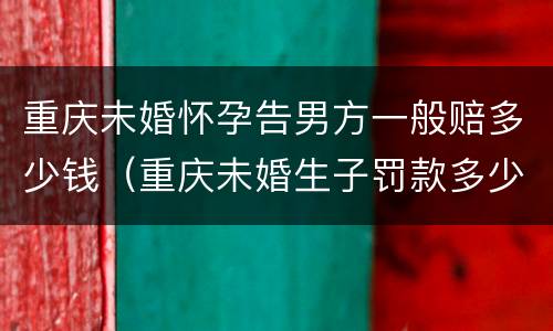 重庆未婚怀孕告男方一般赔多少钱（重庆未婚生子罚款多少）