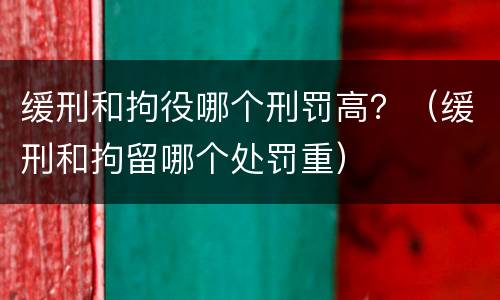 缓刑和拘役哪个刑罚高？（缓刑和拘留哪个处罚重）