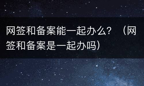 网签和备案能一起办么？（网签和备案是一起办吗）