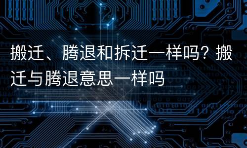 搬迁、腾退和拆迁一样吗? 搬迁与腾退意思一样吗