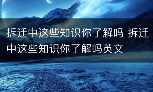 拆迁中这些知识你了解吗 拆迁中这些知识你了解吗英文