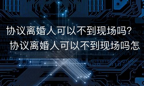 协议离婚人可以不到现场吗？ 协议离婚人可以不到现场吗怎么办