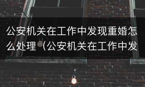 公安机关在工作中发现重婚怎么处理（公安机关在工作中发现重婚怎么处理呢）