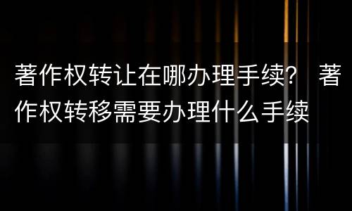 著作权转让在哪办理手续？ 著作权转移需要办理什么手续