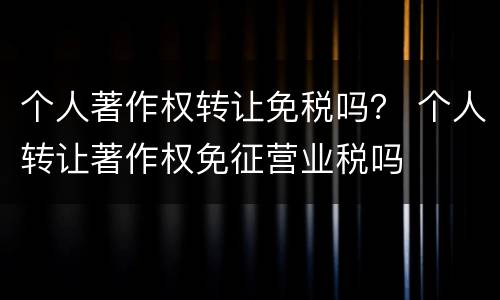 个人著作权转让免税吗？ 个人转让著作权免征营业税吗