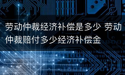 劳动仲裁经济补偿是多少 劳动仲裁赔付多少经济补偿金