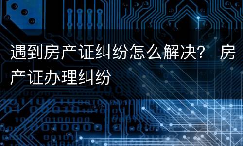 遇到房产证纠纷怎么解决？ 房产证办理纠纷