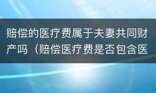 赔偿的医疗费属于夫妻共同财产吗（赔偿医疗费是否包含医保）