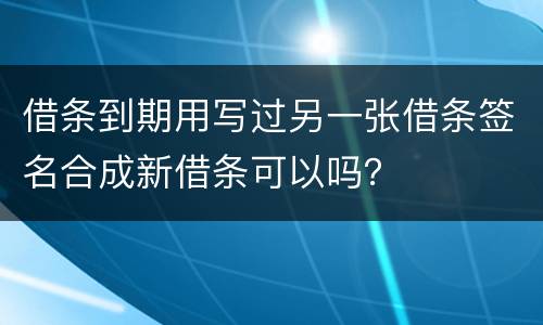 借条到期用写过另一张借条签名合成新借条可以吗？